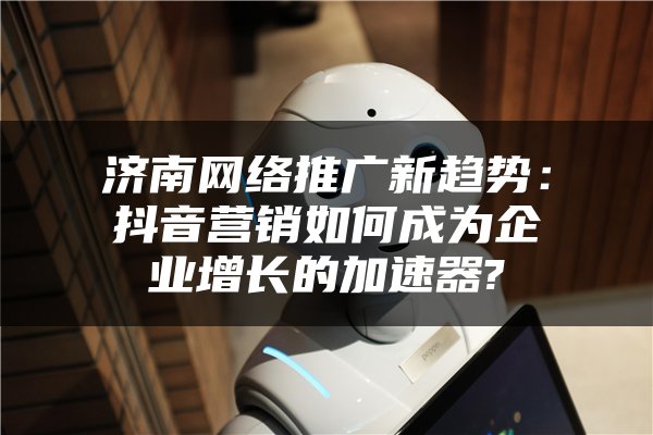 济南网络推广新趋势：抖音营销如何成为企业增长的加速器?