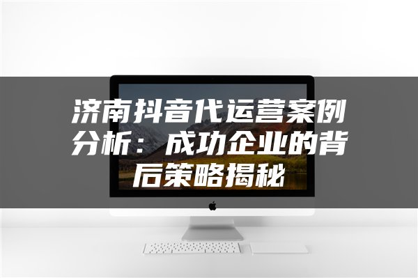 济南抖音代运营案例分析：成功企业的背后策略揭秘