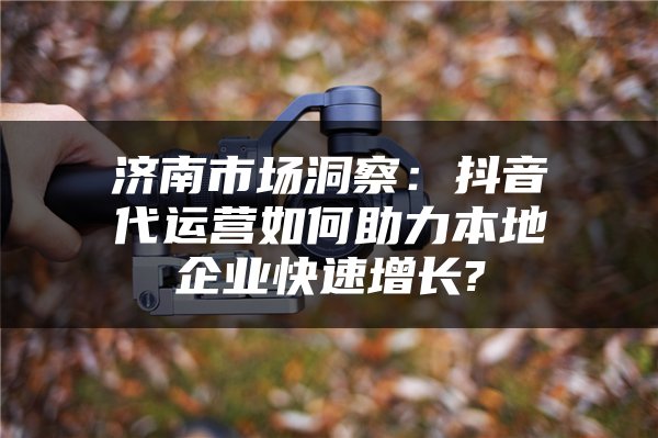 济南市场洞察：抖音代运营如何助力本地企业快速增长?