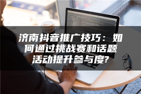 济南抖音推广技巧：如何通过挑战赛和话题活动提升参与度?