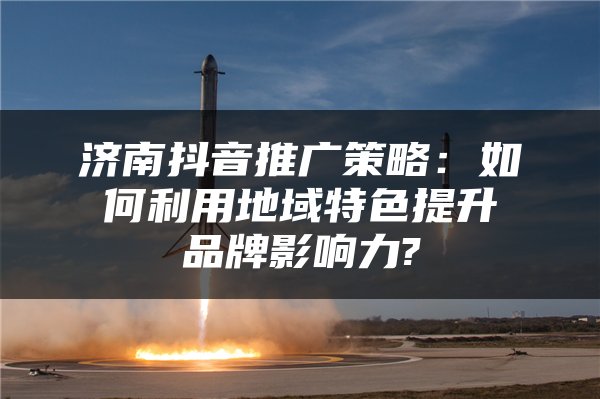济南抖音推广策略：如何利用地域特色提升品牌影响力?