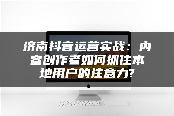 济南抖音运营实战：内容创作者如何抓住本地用户的注意力?