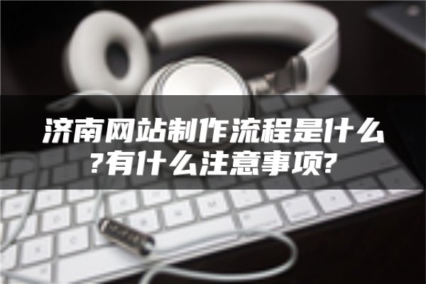 济南网站制作流程是什么?有什么注意事项?