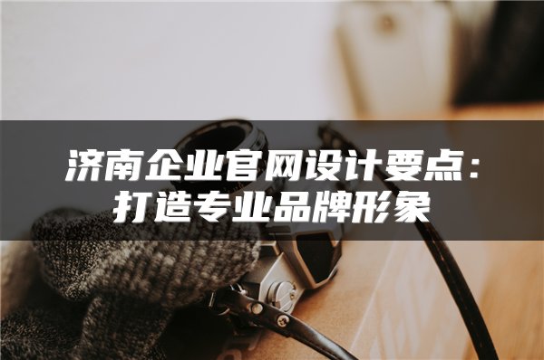 济南企业官网设计要点：打造专业品牌形象