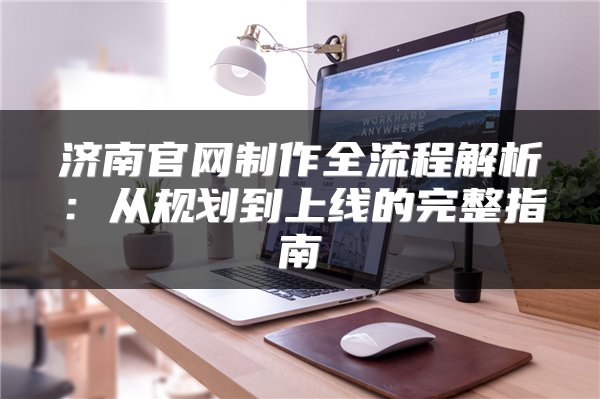 济南官网制作全流程解析:从规划到上线的完整指南