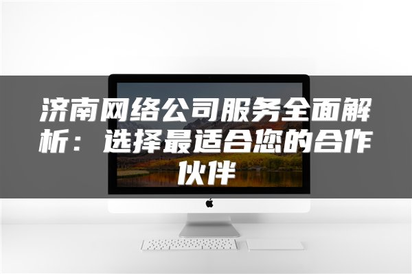 济南网络公司服务全面解析：选择最适合您的合作伙伴