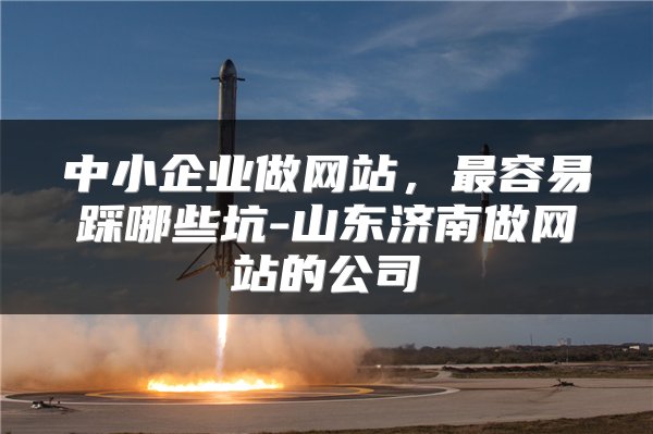 中小企业做网站,最容易踩哪些坑-山东济南做网站的公司