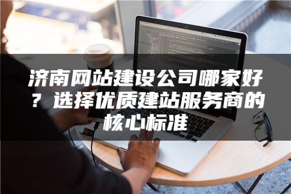 济南网站建设公司哪家好?选择优质建站服务商的核心标准