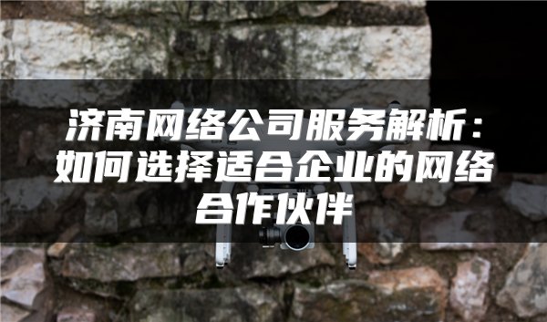 济南网络公司服务解析：如何选择适合企业的网络合作伙伴