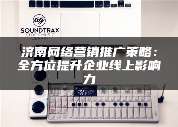 济南网络营销推广策略：全方位提升企业线上影响力