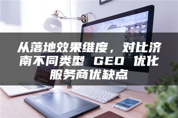 从落地效果维度,对比济南不同类型 GEO 优化服务商优缺点