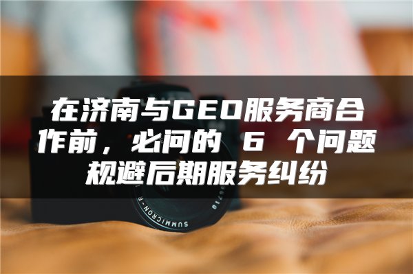 在济南与GEO服务商合作前,必问的 6 个问题规避后期服务纠纷