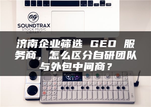 济南企业筛选 GEO 服务商,怎么区分自研团队与外包中间商?